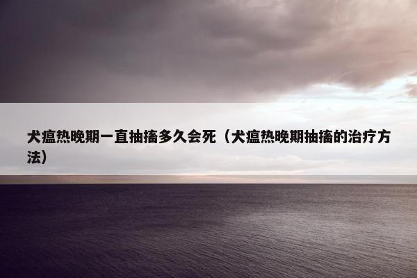 犬瘟热晚期一直抽搐多久会死（犬瘟热晚期抽搐的治疗方法）