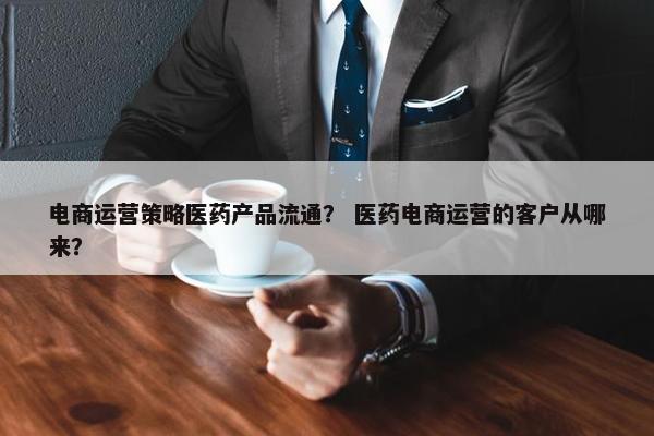 电商运营策略医药产品流通？ 医药电商运营的客户从哪来？
