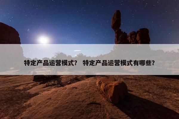 特定产品运营模式？ 特定产品运营模式有哪些？