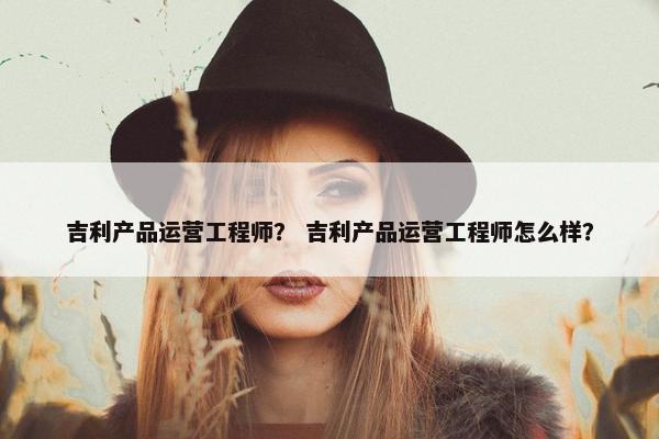 吉利产品运营工程师？ 吉利产品运营工程师怎么样？