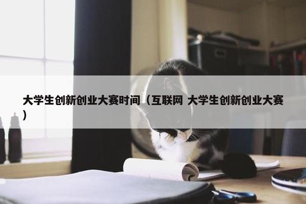 大学生创新创业大赛时间（互联网 大学生创新创业大赛）