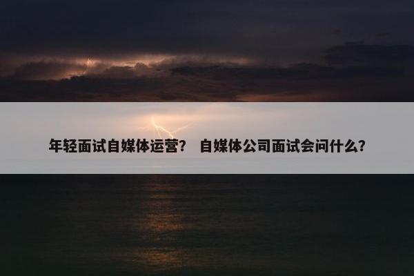 年轻面试自媒体运营？ 自媒体公司面试会问什么？