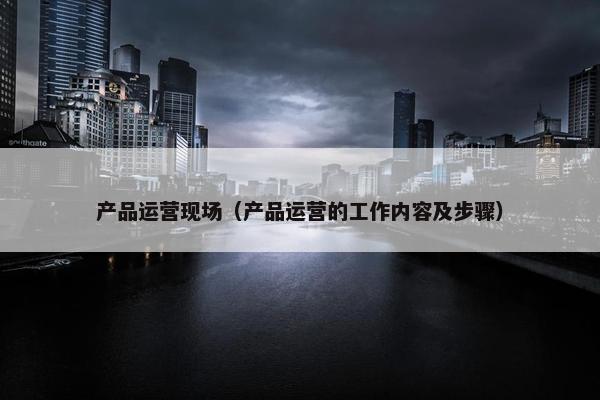 产品运营现场（产品运营的工作内容及步骤）