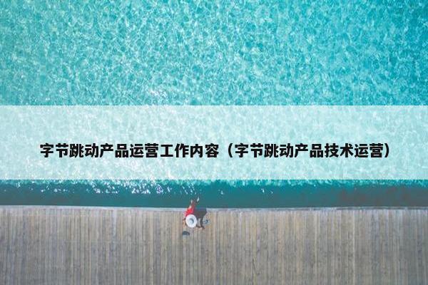 字节跳动产品运营工作内容（字节跳动产品技术运营）