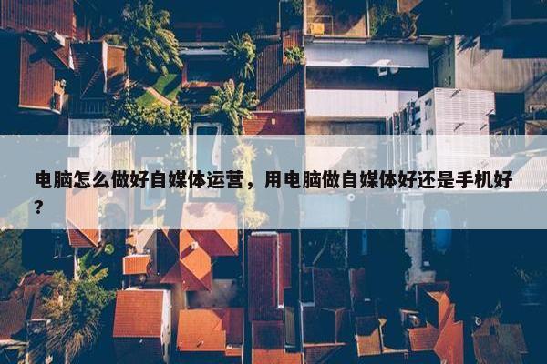 电脑怎么做好自媒体运营，用电脑做自媒体好还是手机好?
