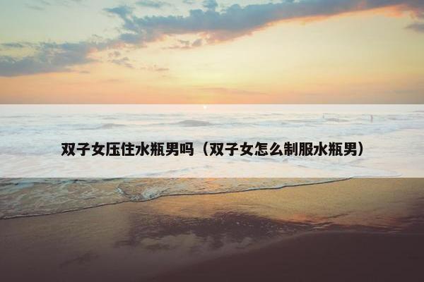 双子女压住水瓶男吗（双子女怎么制服水瓶男）