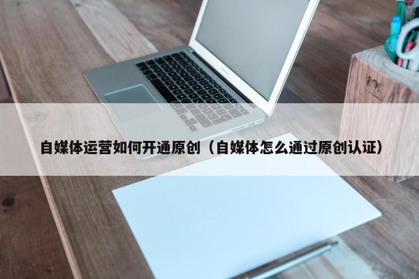自媒体运营如何开通原创（自媒体怎么通过原创认证）