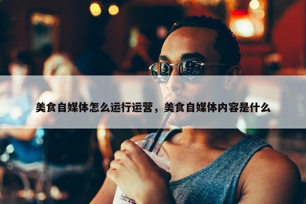 美食自媒体怎么运行运营，美食自媒体内容是什么