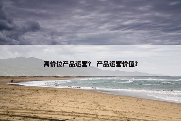 高价位产品运营？ 产品运营价值？