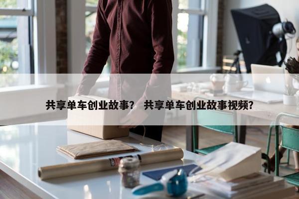 共享单车创业故事？ 共享单车创业故事视频？