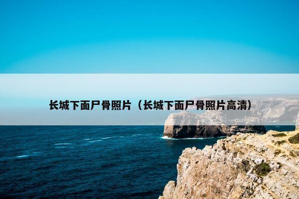 长城下面尸骨照片（长城下面尸骨照片高清）