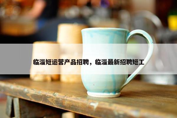 临淄短运营产品招聘，临淄最新招聘短工