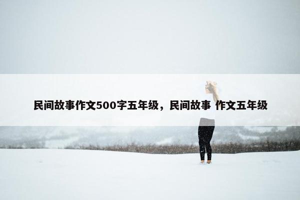 民间故事作文500字五年级，民间故事 作文五年级