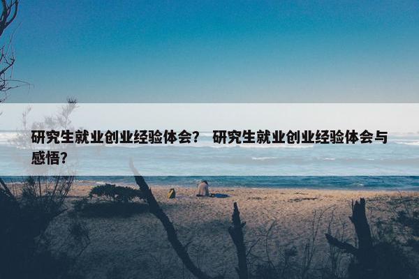研究生就业创业经验体会？ 研究生就业创业经验体会与感悟？