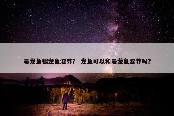曼龙鱼银龙鱼混养？ 龙鱼可以和曼龙鱼混养吗？