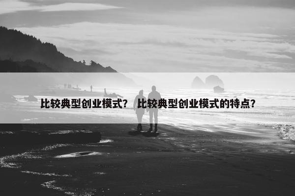 比较典型创业模式？ 比较典型创业模式的特点？