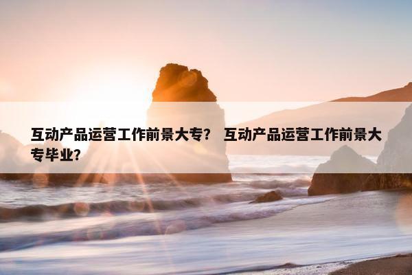 互动产品运营工作前景大专？ 互动产品运营工作前景大专毕业？