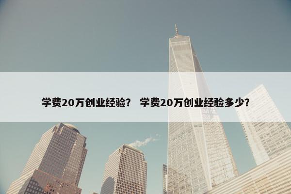 学费20万创业经验？ 学费20万创业经验多少？
