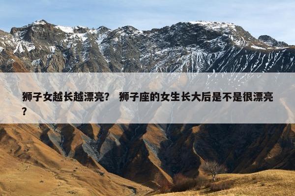 狮子女越长越漂亮？ 狮子座的女生长大后是不是很漂亮？