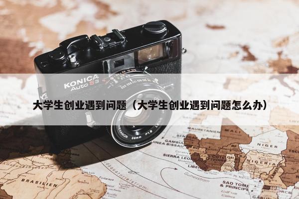 大学生创业遇到问题（大学生创业遇到问题怎么办）