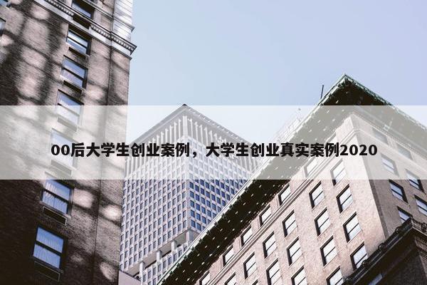 00后大学生创业案例，大学生创业真实案例2020