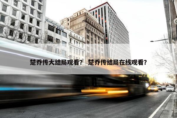 楚乔传大结局观看？ 楚乔传结局在线观看？