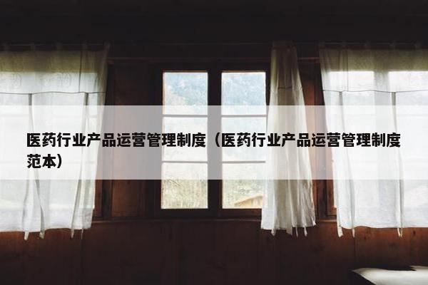 医药行业产品运营管理制度（医药行业产品运营管理制度范本）
