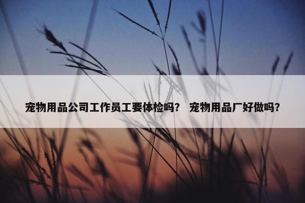 宠物用品公司工作员工要体检吗？ 宠物用品厂好做吗？
