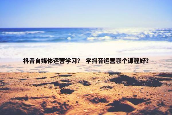 抖音自媒体运营学习？ 学抖音运营哪个课程好？