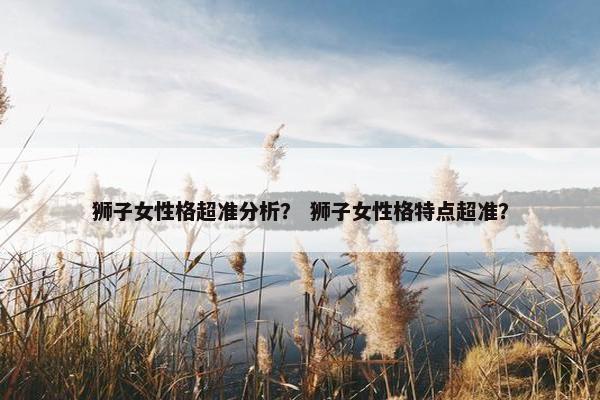 狮子女性格超准分析？ 狮子女性格特点超准？