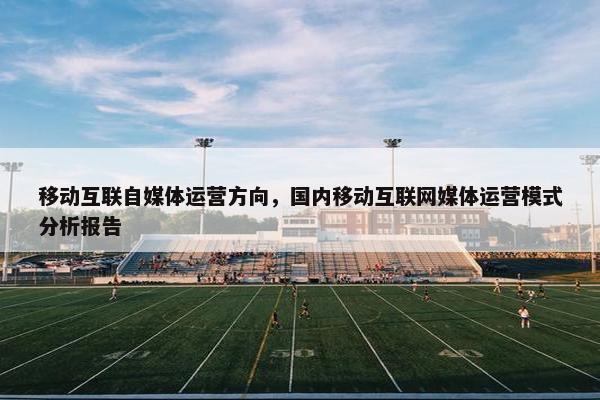 移动互联自媒体运营方向，国内移动互联网媒体运营模式分析报告