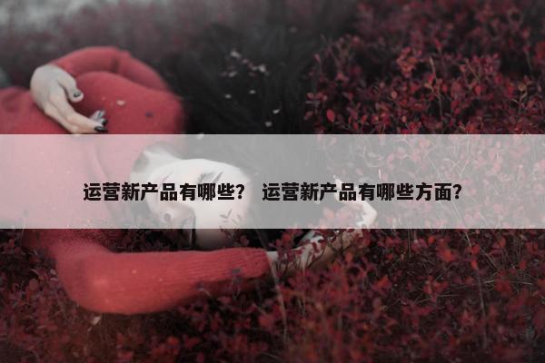 运营新产品有哪些？ 运营新产品有哪些方面？