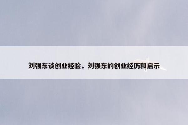 刘强东谈创业经验，刘强东的创业经历和启示