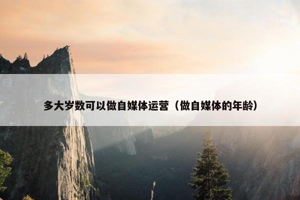 多大岁数可以做自媒体运营（做自媒体的年龄）