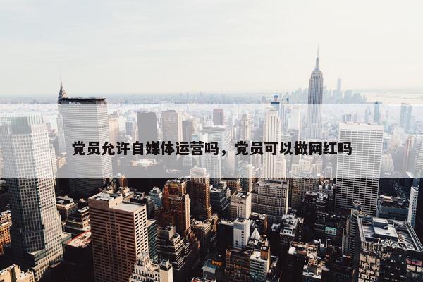 党员允许自媒体运营吗，党员可以做网红吗