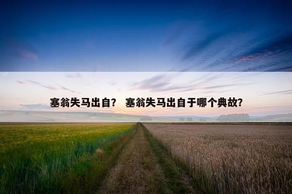 塞翁失马出自？ 塞翁失马出自于哪个典故？
