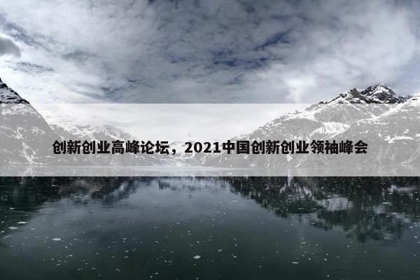 创新创业高峰论坛，2021中国创新创业领袖峰会