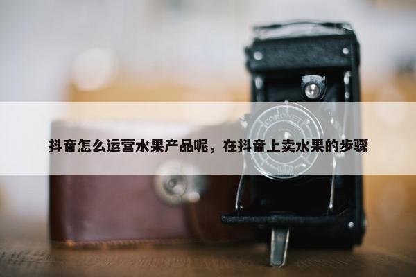 抖音怎么运营水果产品呢，在抖音上卖水果的步骤
