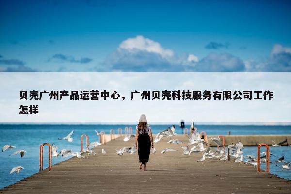 贝壳广州产品运营中心，广州贝壳科技服务有限公司工作怎样