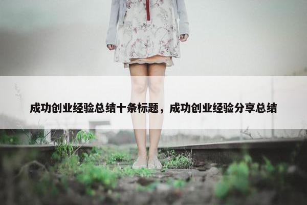 成功创业经验总结十条标题，成功创业经验分享总结