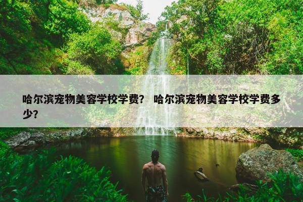 哈尔滨宠物美容学校学费？ 哈尔滨宠物美容学校学费多少？