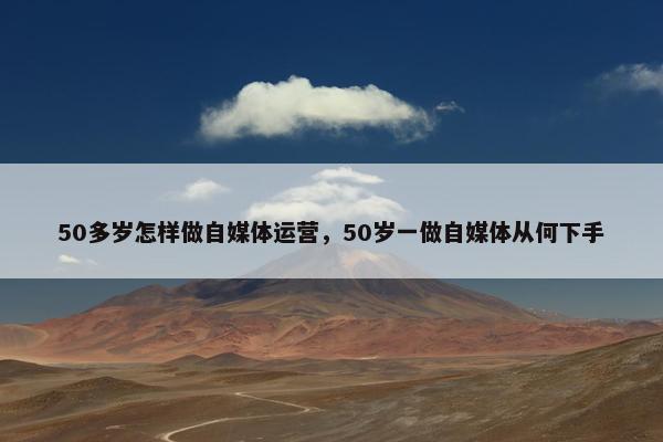 50多岁怎样做自媒体运营，50岁一做自媒体从何下手