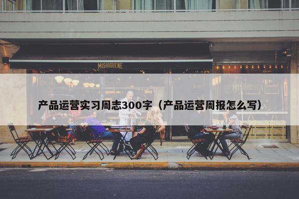 产品运营实习周志300字（产品运营周报怎么写）