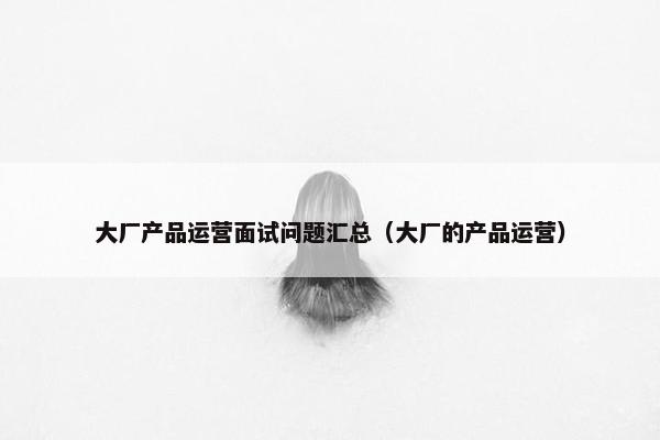 大厂产品运营面试问题汇总（大厂的产品运营）