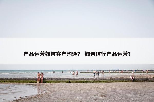 产品运营如何客户沟通？ 如何进行产品运营？