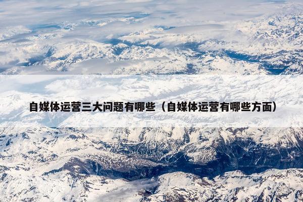 自媒体运营三大问题有哪些（自媒体运营有哪些方面）