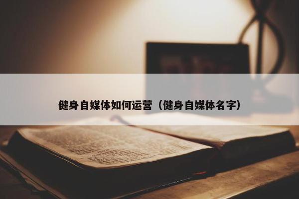 健身自媒体如何运营（健身自媒体名字）