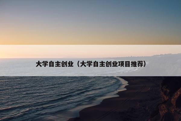 大学自主创业（大学自主创业项目推荐）