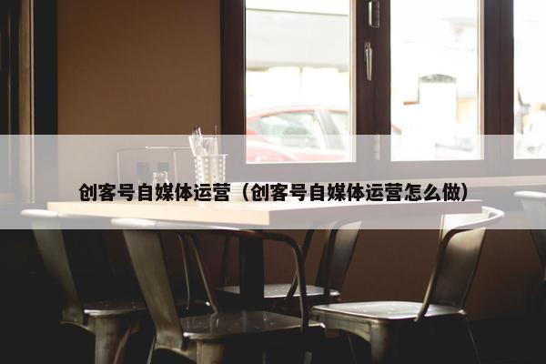 创客号自媒体运营（创客号自媒体运营怎么做）