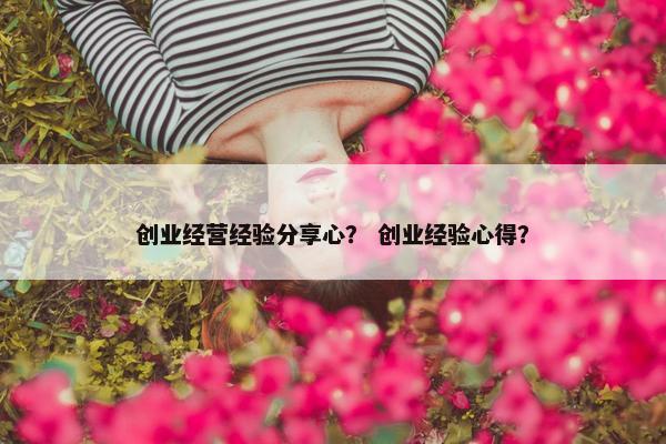 创业经营经验分享心？ 创业经验心得？